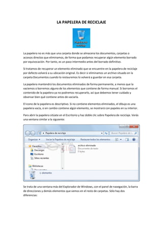 LA PAPELERA DE RECICLAJE




La papelera no es más que una carpeta donde se almacena los documentos, carpetas o
accesos directos que eliminamos, de forma que podamos recuperar algún elemento borrado
por equivocación. Por tanto, es un paso intermedio antes del borrado definitivo.

Si tratamos de recuperar un elemento eliminado que se encuentre en la papelera de reciclaje
por defecto volverá a su ubicación original. Es decir si eliminamos un archivo situado en la
carpeta Documentos cuando lo restauremos lo volverá a guardar en esa carpeta.

La papelera mantendrá los documentos eliminados de forma permanente, a menos que la
vaciemos o borremos alguno de los elementos que contiene de forma manual. Si borramos el
contenido de la papelera ya no podremos recuperarlo, así que debemos tener cuidado y
observar bien qué contiene antes de vaciarla.

El icono de la papelera es descriptivo. Si no contiene elementos eliminados, el dibujo es una
papelera vacía, si en cambio contiene algún elemento, se mostrará con papeles en su interior.

Para abrir la papelera sitúate en el Escritorio y haz doble clic sobre Papelera de reciclaje. Verás
una ventana similar a la siguiente:




Se trata de una ventana más del Explorador de Windows, con el panel de navegación, la barra
de direcciones y demás elementos que vemos en el resto de carpetas. Sólo hay dos
diferencias:
 