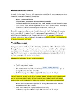 Eliminar permanentemente
Antes de eliminar algún elemento de la papelera de reciclaje has de tener muy claro que luego
no podrás recuperarlo. Para eliminarlos debes:

   1. Abrir la papelera de reciclaje.
   2. Seleccionar qué elementos quieres borrar definitivamente.
   3. Eliminarlos. Se eliminan exactamente igual que el resto de archivos. Recuerda que hay
      varias formas: desde el botón Organizar, desde el menú contextual o con la tecla Supr.
   4. Confirmar que deseas eliminarlos permanentemente pulsando Sí.

Es posible que queramos borrar un archivo definitivamente desde el principio. En ese caso
sería una pérdida de tiempo enviarlo a la papelera para luego ir a buscarlo allí y borrarlo
definitivamente. Para borrar un archivo permanentemente sin pasar por la papelera de
reciclaje simplemente debemos pulsar la tecla Mayúsculas (Shift) mientras estamos pulsando
la opción Eliminar o la tecla SUPR.

Vaciar la papelera
La papelera va acumulando elementos eliminados, como hemos dicho, de forma indefinida.
Esto significa que están disponibles para su recuperación, pero también implica que ocupan
espacio en nuestro disco duro. Por lo tanto, es recomendable eliminar permanentemente
aquella información que ya no nos vaya a ser de utilidad, especialmente cuando se trate de
archivos que ocupan más espacio, como vídeos.

Para vaciar la papelera de todo su contenido debemos:



   1. Abrir la papelera de reciclaje.

   2. Pulsar el botón de la barra de herramientas                                que se
      encarga de eliminar todo el contenido.
   3. Confirmar que queremos borrarlos pulsando Sí en el cuadro de diálogo.

También podemos vaciarla sin abrirla, lo único que hay que tener en cuenta en este caso es
que no vemos qué estamos borrando, por lo que es recomendable hacerlo sólo cuando
conocemos el contenido y sabemos que no hay problema en eliminarlo. Los pasos serían:

   1. Abrir el menú contextual de la papelera de reciclaje, haciendo clic con el botón
      derecho del ratón sobre su icono.
   2. Elegir la opción Vaciar la papelera de reciclaje del menú.
   3. Confirmar que queremos borrarlos pulsando Sí en el cuadro de diálogo.
 