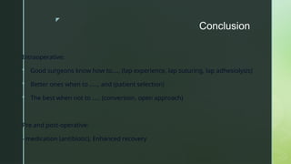 z
Conclusion
Intraoperative:
 Good surgeons know how to…., (lap experience, lap suturing, lap adhesiolysis)
 Better ones when to ….., and (patient selection)
 The best when not to ….. (conversion, open approach)
Pre and post-operative:
- medication (antibiotic), Enhanced recovery
 