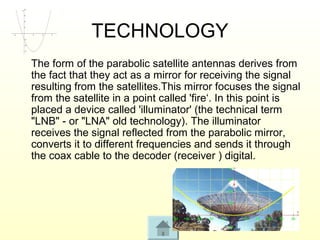TECHNOLOGY
The form of the parabolic satellite antennas derives from
the fact that they act as a mirror for receiving the signal
resulting from the satellites.This mirror focuses the signal
from the satellite in a point called 'fire‘. In this point is
placed a device called 'illuminator' (the technical term
"LNB" - or "LNA" old technology). The illuminator
receives the signal reflected from the parabolic mirror,
converts it to different frequencies and sends it through
the coax cable to the decoder (receiver ) digital.
 
