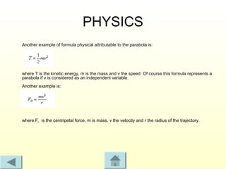 PHYSICS
Another example of formula physical attributable to the parabola is:




where T is the kinetic energy, m is the mass and v the speed. Of course this formula represents a
parabola if v is considered as an independent variable.
Another example is:




where FC is the centripetal force, m is mass, v the velocity and r the radius of the trajectory.
 