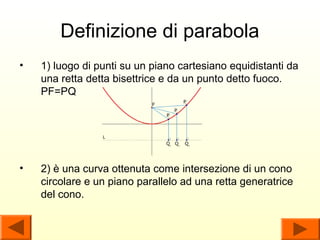 Definizione di parabola
•   1) luogo di punti su un piano cartesiano equidistanti da
    una retta detta bisettrice e da un punto detto fuoco.
    PF=PQ




•   2) è una curva ottenuta come intersezione di un cono
    circolare e un piano parallelo ad una retta generatrice
    del cono.
 