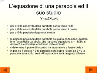 L’equazione di una parabola ed il
           suo studio
                            Y=ax2+bx+c

• per a>0 la concavità della parabola punta verso l’alto
• per a<0 la concavità della parabola punta verso il basso
• per a=0 la parabola degenera in retta

• b indica la posizione della parabola sul piano cartesiano, qualora
  b=o l’asse della parabola, che ha come equazione x = - b/2A, si
  ritroverà a coincidere con l’asse delle ordinate
• c determina il punto di incontro tra la parabole e l’asse delle x.
• in più, se il delta è > 0 la parabola sarà sopra l’asse, se è <0 la
  parabola sarà sotto, se è =0 la parabola sarà tangente all’asse
 