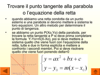 Trovare il punto tangente alla parabola
          o l’equazione della retta
•     quando abbiamo una retta condotta da un punto
      esterno e una parabola si devono mettere a sistema le
      loro equazioni. Un altro metodo per determinare il
      punto di tangenza.
•     se abbiamo un punto P(Xo,Yo) della parabola, per
      trovare la retta tangente a P si deve prima completare
      la formula Y-Yo=m(X-Xo), poi si deve mettere a
      sistema quello che viene fuori con l’equazione della
      retta, tutte e due in forma esplicita e mettere a
      confronto i secondi membri. Poi si deve risolvere
      quello che viene fuori ponendo delta=0
 