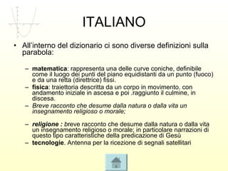 ITALIANO
• All’interno del dizionario ci sono diverse definizioni sulla
  parabola:

   – matematica: rappresenta una delle curve coniche, definibile
     come il luogo dei punti del piano equidistanti da un punto (fuoco)
     e da una retta (direttrice) fissi.
   – fisica: traiettoria descritta da un corpo in movimento. con
     andamento iniziale in ascesa e poi .raggiunto il culmine, in
     discesa.
   – Breve racconto che desume dalla natura o dalla vita un
     insegnamento religioso o morale;

   – religione : breve racconto che desume dalla natura o dalla vita
     un insegnamento religioso o morale; in particolare narrazioni di
     questo tipo caratteristiche della predicazione di Gesù
   – tecnologie. Antenna per la ricezione di segnali satellitari
 