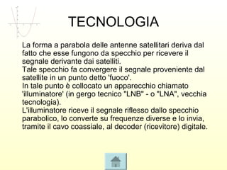 TECNOLOGIA
La forma a parabola delle antenne satellitari deriva dal
fatto che esse fungono da specchio per ricevere il
segnale derivante dai satelliti.
Tale specchio fa convergere il segnale proveniente dal
satellite in un punto detto 'fuoco'.
In tale punto è collocato un apparecchio chiamato
'illuminatore' (in gergo tecnico "LNB" - o "LNA", vecchia
tecnologia).
L'illuminatore riceve il segnale riflesso dallo specchio
parabolico, lo converte su frequenze diverse e lo invia,
tramite il cavo coassiale, al decoder (ricevitore) digitale.
 