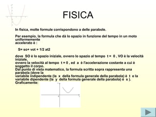 FISICA
In fisica, molte formule corrispondono a delle parabole.
Per esempio, la formula che dà lo spazio in funzione del tempo in un moto
uniformemente
accelerato è :
 S= so+ vot + 1/2 at2
dove SO è lo spazio iniziale, ovvero lo spazio al tempo t = 0 , VO è la velocità
iniziale,
ovvero la velocità al tempo t = 0 , ed a è l'accelerazione costante a cui è
soggetto il corpo.
Dal punto di vista matematico, la formula scritta sopra rappresenta una
parabola (dove la
variabile indipendente (la x della formula generale della parabola) è t e la
variabile dipendente (la y della formula generale della parabola) è s ).
Graficamente:
 