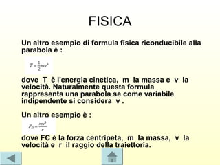FISICA
Un altro esempio di formula fisica riconducibile alla
parabola è :



dove T è l'energia cinetica, m la massa e v la
velocità. Naturalmente questa formula
rappresenta una parabola se come variabile
indipendente si considera v .
Un altro esempio è :


dove FC è la forza centripeta, m la massa, v la
velocità e r il raggio della traiettoria.
 