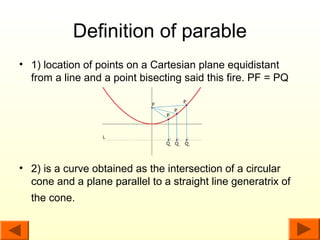 Definition of parable
• 1) location of points on a Cartesian plane equidistant
  from a line and a point bisecting said this fire. PF = PQ




• 2) is a curve obtained as the intersection of a circular
  cone and a plane parallel to a straight line generatrix of
  the cone.
 