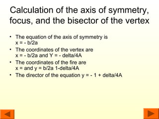 Calculation of the axis of symmetry,
focus, and the bisector of the vertex
• The equation of the axis of symmetry is
  x = - b/2a
• The coordinates of the vertex are
  x = - b/2a and Y = - delta/4A
• The coordinates of the fire are
  x = and y = b/2a 1-delta/4A
• The director of the equation y = - 1 + delta/4A
 
