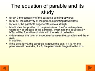 The equation of parable and its
                 study
•   for a> 0 the concavity of the parabola pointing upwards
•   for a <0, the concavity of the parabola pointing downwards
•   for a = 0, the parabola degenerates into a straight
•   b indicates the position of the parabola on the Cartesian plane,
    where b = or the axis of the parabola, which has the equation x = -
    b/2a, will be found to coincide with the axis of ordinates
•   c determines the point of encounter between the parables and the x-
    axis.
    in addition,
•   if the delta is> 0, the parabola is above the axis, if it is <0, the
    parabola will be under, if = 0, the parabola is tangent to the axis
 