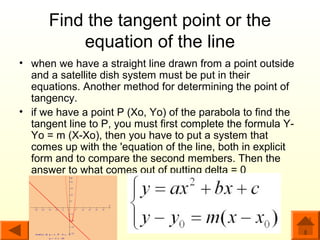 Find the tangent point or the
          equation of the line
• when we have a straight line drawn from a point outside
  and a satellite dish system must be put in their
  equations. Another method for determining the point of
  tangency.
• if we have a point P (Xo, Yo) of the parabola to find the
  tangent line to P, you must first complete the formula Y-
  Yo = m (X-Xo), then you have to put a system that
  comes up with the 'equation of the line, both in explicit
  form and to compare the second members. Then the
  answer to what comes out of putting delta = 0
 