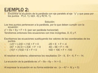 EJEMPLO 2: 
 Encontrar la ecuación de la parábola con eje paralelo al eje “y” y que pasa por 
los puntos P(-2, 1); Q(4, -5) y R(10, 1). 
Solución: 
Los tres puntos pertenecen a la parábola, por lo que deben cumplir con la 
ecuación: 
x2 + Dx + Ey + F = 0. (por ser parábola horizontal) 
Tendremos entonces tres ecuaciones con tres incógnitas, D, E y F. 
Escribamos las ecuaciones sustituyendo los valores de las coordenadas de los 
puntos. 
1) (-2)2 + (-2)D + (1)E + F = 0 -2D + E + F = -4 
2) (4)2 + (4) D + (-5)E + F = 0 4D – 5E + F = -16 
3) (10)2 + (10)D + E + F = 0 10D + 10E + F = -100 
Al resolver el sistema, obtenemos los resultados: D= - 8, E= - 6, F = - 14. 
La ecuación de la parábola es: x2 – 8x – 6y – 14 = 0. 
Al expresar la ecuación en su forma estándar es : (x – 4)2 = 6( y + 5) 
 