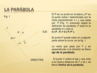 LA PARÁBOLA 
EJE 
DIRECTRIZ 
l 
P’ 
P 
o 
. 
v o 
F 
Fig. 1 
Si P es un punto en el plano y P’ es 
el punto sobre l determinado por la 
recta perpendicular a l y que pasa 
por P (Fig. 1), entonces, según la 
definición de parábola, P está en la 
parábola si y solo si 
d ( P , F) = d ( P, P’ ). 
El punto P puede estar en cualquier 
parte sobre la curva en la fig. 1 
La recta que pasa por F y es 
perpendicular a la directriz se llama 
eje de la parábola. 
El punto V sobre el eje y que esta 
a la misma distancia de F y de l, se 
llama Vértice de la parábola. 
 