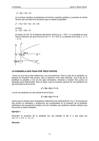 La Parábola Jaime C. Bravo Febres
11
y2
−10y = 12x − 61
en el primer miembro completamos el trinomio cuadrado perfecto y sumamos el mismo
término del otro lado de la ecuación para no alterar la igualdad
y2
− 10y + 25 = 12x − 61 + 25
es decir:
(y − 5)2 = 12(x −3)
El vértice es V(3, 5); la distancia del vértice al foco es p = 12/4 = 3, la parábola se abre
hacia la derecha, así que el foco es F(3 + 3, 5) = F(6, 5). La directriz es la recta, L: x = 3
− 3 = 0.
F(6, 5)
V (3, 5)
3
5
O (0, 0) X
X'
Y
Y'
LA PARABOLA QUE PASA POR TRES PUNTOS.
Vimos ya que tres puntos determinan una circunferencia. Para el caso de la parábola, en
general se necesitan más puntos, pero si tenemos como dato adicional que el eje de la
parábola es paralelo a uno de los ejes cartesianos, entonces sí bastan tres puntos no
alineados para determinarla. Esto se debe a que la ecuación general de una parábola con
eje horizontal es de la forma:
y2
+ Dx + Ey + F = 0
y la de una parábola con eje vertical es de la forma:
x2
+ Dx + Ey + F = 0
vemos que en ambos caso necesitamos determinar tres coeficientes D, E y F. Si conocemos
tres puntos no alineados y sustituimos sus coordenadas en la ecuación de la parábola,
obtenemos tres ecuaciones lineales con tres variables que podemos resolver siempre que
los puntos no estén alineados.
Ejemplo 1.
Encontrar la ecuación de la parábola con eje paralelo al eje X y que pasa por
( ,3 4 5 49) ; ( , 1) ; (0, 11)−
Solución
 