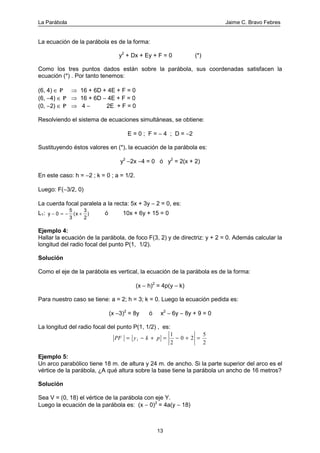 La Parábola Jaime C. Bravo Febres
13
La ecuación de la parábola es de la forma:
y2
+ Dx + Ey + F = 0 (*)
Como los tres puntos dados están sobre la parábola, sus coordenadas satisfacen la
ecuación (*) . Por tanto tenemos:
(6, 4) ∈ P ⇒ 16 + 6D + 4E + F = 0
(6, −4) ∈ P ⇒ 16 + 6D − 4E + F = 0
(0, −2) ∈ P ⇒ 4 − 2E + F = 0
Resolviendo el sistema de ecuaciones simultáneas, se obtiene:
E = 0 ; F = − 4 ; D = −2
Sustituyendo éstos valores en (*), la ecuación de la parábola es:
y2
−2x −4 = 0 ó y2
= 2(x + 2)
En este caso: h = −2 ; k = 0 ; a = 1/2.
Luego: F(−3/2, 0)
La cuerda focal paralela a la recta: 5x + 3y − 2 = 0, es:
L1: y x− = − +0
5
3
3
2
( ) ó 10x + 6y + 15 = 0
Ejemplo 4:
Hallar la ecuación de la parábola, de foco F(3, 2) y de directriz: y + 2 = 0. Además calcular la
longitud del radio focal del punto P(1, 1/2).
Solución
Como el eje de la parábola es vertical, la ecuación de la parábola es de la forma:
(x − h)2
= 4p(y − k)
Para nuestro caso se tiene: a = 2; h = 3; k = 0. Luego la ecuación pedida es:
(x −3)2
= 8y ó x2
− 6y − 8y + 9 = 0
La longitud del radio focal del punto P(1, 1/2) , es:
2
5
20
2
1
1 =+−=+−= pkyPF
Ejemplo 5:
Un arco parabólico tiene 18 m. de altura y 24 m. de ancho. Si la parte superior del arco es el
vértice de la parábola, ¿A qué altura sobre la base tiene la parábola un ancho de 16 metros?
Solución
Sea V = (0, 18) el vértice de la parábola con eje Y.
Luego la ecuación de la parábola es: (x − 0)2
= 4a(y − 18)
 