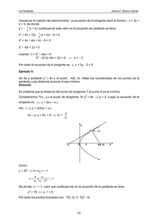 La Parábola Jaime C. Bravo Febres
23
Usaremos el método del discriminante. La ecuación de la tangente tiene la forma L: x + 3y +
k = 0; de donde:
y = − 1
3
(x + k); sustituyendo este valor en la ecuación de parábola se tiene:
x2
+ 4x + 12(− 1
3
(x + k)) − 8 = 0
x2
+ 4x − 4(x + k) − 8 = 0
x2
− 4(k + 2) = 0
Usando: ∆ = b2
− 4ac = 0
02
− 4(1)(−4(k + 2)) = 0 ⇒ k = − 2
Por tanto la ecuación de la tangente es: L: x + 3y − 2 = 0
Ejemplo 5:
Se da a parábola y2
= 8x y el punto A(6, 0). Hallar las coordenadas de los puntos de la
parábola cuya distancia al punto A sea mínima.
Solución
Es evidente que la distancia del punto de tangencia T al punto A es la mínima.
Consideramos T(x1, y1) el punto de tangencia. SI y2
= 8x ⇒ p = 2. Luego la ecuación de la
tangente es: y y p x x1 12⋅ = +( )
Así, L: y1⋅y = 2(2)(x + x1)
4x − y1⋅y + 4x1 = 0 ⇒ m =
4
1y
F
T
A(6, 0)L O
Y
X
(x1 , y1)
Como:
L ┴ AT ⇒ m⋅mAT = −1
⇒ ( )( )
4
6
1
1
1
1y
y
x −
= −
De donde: x1 = −1, valor que sustituyen-do en la ecuación de la parábola se tiene:
y2
= 16 ⇔ y1 = ± 4.
Por tanto los puntos buscados son: T(2, 4) ó T(2, −4)
 