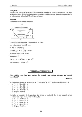La Parábola Jaime C. Bravo Febres
24
Ejemplo 6:
Un depósito de agua tiene sección transversal parabólica, cuando el nivel AB del agua
alcanza un altura de 6 m, su longitud AB mide 24m; cuando el nivel del agua desciende 4 m,
se pide calcular la longitud RT del nivel del agua.
Solución
Consideremos la gráfica siguiente:
6
T (x, 2)S
4m
A B
Y
XO
2
La ecuación de la sección transversal es: x2
= 4py.
Los extremos del nivel AB son:
A(−12, 6) y B(12, 6)
Si B(12, 6) ∈ P ⇒ (12)2
= 4p(6)
de donde: p = 6 ⇒ x2
= 24y
Ahora para T:
T(x, 2) ∈ P ⇒ x2
= 48 ⇒ x = 4 3
Por lo tanto: ST = 2x = 8 3
PROBLEMAS PROPUESTOS
“Los sabios son los que buscan la verdad; los necios piensan ya haberla
encontrado”.
Marianao
16. Hallar la ecuación de la parábola de foco el punto (6, −2) y directriz la recta x − 2 = 0.
a) y2
+ 4y − 8x + 36 = 0
b) y2
− 4y + 8x − 36 = 0
c) y2
+ 8y − 4x + 36 = 0
d) y2
+ 6y − 4x + 16 = 0
e) Ninguna Anterior
17. Hallar la ecuación de la parábola de vértice el punto (2, 3), de eje paralelo al eje
ordenadas, y que pase por el punto (4, 5).
a) x2
− 4x − 2y + 10 = 0
b) x2
+ 4x − 2y − 10 = 0
c) x2
+ 8x + 2y + 10 = 0
d) x2
− 8x − 4y + 16 = 0
e) Ninguna Anterior.
 
