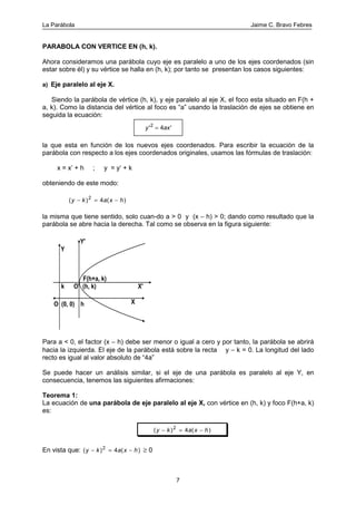 La Parábola Jaime C. Bravo Febres
7
PARABOLA CON VERTICE EN (h, k).
Ahora consideramos una parábola cuyo eje es paralelo a uno de los ejes coordenados (sin
estar sobre él) y su vértice se halla en (h, k); por tanto se presentan los casos siguientes:
a) Eje paralelo al eje X.
Siendo la parábola de vértice (h, k), y eje paralelo al eje X, el foco esta situado en F(h +
a, k). Como la distancia del vértice al foco es “a” usando la traslación de ejes se obtiene en
seguida la ecuación:
la que esta en función de los nuevos ejes coordenados. Para escribir la ecuación de la
parábola con respecto a los ejes coordenados originales, usamos las fórmulas de traslación:
x = x’ + h ; y = y‘ + k
obteniendo de este modo:
( ) ( )y k a x h− = −2
4
la misma que tiene sentido, solo cuan-do a > 0 y (x − h) > 0; dando como resultado que la
parábola se abre hacia la derecha. Tal como se observa en la figura siguiente:
F(h+a, k)
O' (h, k)
h
k
O (0, 0) X
X'
Y
Y'
Para a < 0, el factor (x − h) debe ser menor o igual a cero y por tanto, la parábola se abrirá
hacia la izquierda. El eje de la parábola está sobre la recta y − k = 0. La longitud del lado
recto es igual al valor absoluto de “4a”
Se puede hacer un análisis similar, si el eje de una parábola es paralelo al eje Y, en
consecuencia, tenemos las siguientes afirmaciones:
Teorema 1:
La ecuación de una parábola de eje paralelo al eje X, con vértice en (h, k) y foco F(h+a, k)
es:
( ) ( )y k a x h− = −2
4
En vista que: ( ) ( )y k a x h− = −2
4 ≥ 0
y ax' '2
4=
 