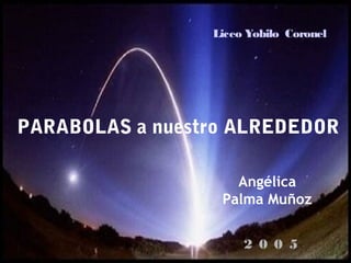 PARABOLAS a nuestro ALREDEDOR
Liceo Yobilo Coronel
Angélica
Palma Muñoz
2 0 0 5
 