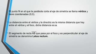 • El punto V en el que la parábola corta al eje de simetría se llama vértice y
tiene coordenadas (0,0).
• La distancia entre el vértice y la directriz es la misma distancia que hay
entre el vértice y el foco, dicha distancia es a.
• El segmento de recta AB que pasa por el foco y es perpendicular al eje de
simetría se denomina Latus rectum.