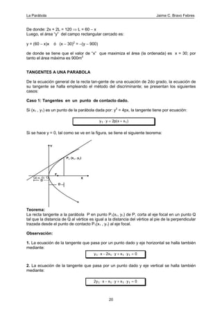 La Parábola Jaime C. Bravo Febres
20
De donde: 2x + 2L = 120 ⇒ L = 60 − x
Luego, el área “y” del campo rectangular cercado es:
y = (60 − x)x ó (x − 30)2
= −(y − 900)
de donde se tiene que el valor de “x” que maximiza el área (la ordenada) es x = 30; por
tanto el área máxima es 900m2
TANGENTES A UNA PARABOLA
De la ecuación general de la recta tan-gente de una ecuación de 2do grado, la ecuación de
su tangente se halla empleando el método del discriminante; se presentan los siguientes
casos:
Caso 1: Tangentes en un punto de contacto dado.
Si (x1 , y1) es un punto de la parábola dada por: y2
= 4px, la tangente tiene por ecuación:
y y p x x1 12⋅ = +( )
Si se hace y = 0, tal como se ve en la figura, se tiene el siguiente teorema:
O
F
Q(-x, 0) X
Y
P1 (x1 , y1)
D
D
Teorema:
La recta tangente a la parábola P en punto P1(x1, y1) de P, corta al eje focal en un punto Q
tal que la distancia de Q al vértice es igual a la distancia del vértice al pie de la perpendicular
trazada desde el punto de contacto P1(x1 , y1) al eje focal.
Observación:
1. La ecuación de la tangente que pasa por un punto dado y eje horizontal se halla también
mediante:
y x x y x y1 1 1 12 0⋅ − ⋅ + ⋅ =
2. La ecuación de la tangente que pasa por un punto dado y eje vertical se halla también
mediante:
2 01 1 1 1y x x y x y⋅ − ⋅ + ⋅ =
 