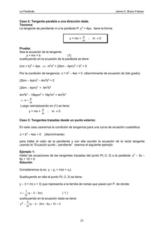 La Parábola Jaime C. Bravo Febres
21
Caso 2: Tangente paralela a una dirección dada.
Teorema:
La tangente de pendiente m a la parábola P: y2
= 4px, tiene la forma:
y = mx +
p
m
; m ≠ 0
Prueba:
Sea la ecuación de la tangente:
y = mx + b (1)
sustituyendo en la ecuación de la parábola se tiene:
(mx + b)2
= 4px ⇔ m2
x2
+ (2bm − 4pm)2
+ b2
= 0
Por la condición de tangencia: ∆ = b2
− 4ac = 0 (discriminante de ecuación de 2do grado)
(2bm − 4pm)2
− 4m2
b2
= 0
(2bm − 4pm)2
= 4m2
b2
4m2
b2
− 16bpm2
+ 16p2
m2
= 4m2
b2
⇒ b
p
m
=
Luego reemplazando en (1) se tiene:
y = mx +
p
m
; m ≠ 0
Caso 3: Tangentes trazadas desde un punto exterior.
En este caso usaremos la condición de tangencia para una curva de ecuación cuadrática:
∆ = b2
− 4ac = 0 (discriminante)
para hallar el valor de la pendiente y con ella escribir la ecuación de la recta tangente
usando la “Ecuación punto - pendiente” veamos el siguiente ejemplo:
Ejemplo 1:
Hallar las ecuaciones de las tangentes trazadas del punto P(−3, 3) a la parábola: y2
− 3x −
8y + 10 = 0.
Solución
Consideremos la ec. y − yo = m(x + xo)
Sustituyendo en ella el punto P(−3, 3) se tiene:
y − 3 = m( x + 3) que representa a la familia de rectas que pasan por P. de donde:
x
m
y= − −
1
3 3m( ) ( 1 )
sustituyendo en la ecuación dada se tiene:
y
m
y y2 3
3 3m 8 10 0− − − − + =( )
 
