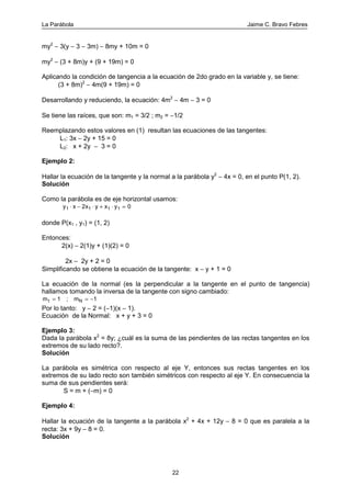La Parábola Jaime C. Bravo Febres
22
my2
− 3(y − 3 − 3m) − 8my + 10m = 0
my2
− (3 + 8m)y + (9 + 19m) = 0
Aplicando la condición de tangencia a la ecuación de 2do grado en la variable y, se tiene:
(3 + 8m)2
− 4m(9 + 19m) = 0
Desarrollando y reduciendo, la ecuación: 4m2
− 4m − 3 = 0
Se tiene las raíces, que son: m1 = 3/2 ; m2 = −1/2
Reemplazando estos valores en (1) resultan las ecuaciones de las tangentes:
L1: 3x − 2y + 15 = 0
L2: x + 2y − 3 = 0
Ejemplo 2:
Hallar la ecuación de la tangente y la normal a la parábola y2
− 4x = 0, en el punto P(1, 2).
Solución
Como la parábola es de eje horizontal usamos:
y x x y x y1 1 1 12 0⋅ − ⋅ + ⋅ =
donde P(x1 , y1) = (1, 2)
Entonces:
2(x) − 2(1)y + (1)(2) = 0
2x − 2y + 2 = 0
Simplificando se obtiene la ecuación de la tangente: x − y + 1 = 0
La ecuación de la normal (es la perpendicular a la tangente en el punto de tangencia)
hallamos tomando la inversa de la tangente con signo cambiado:
mt = = −1 1; mN
Por lo tanto: y − 2 = (−1)(x − 1).
Ecuación de la Normal: x + y + 3 = 0
Ejemplo 3:
Dada la parábola x2
= 8y; ¿cuál es la suma de las pendientes de las rectas tangentes en los
extremos de su lado recto?.
Solución
La parábola es simétrica con respecto al eje Y, entonces sus rectas tangentes en los
extremos de su lado recto son también simétricos con respecto al eje Y. En consecuencia la
suma de sus pendientes será:
S = m + (−m) = 0
Ejemplo 4:
Hallar la ecuación de la tangente a la parábola x2
+ 4x + 12y − 8 = 0 que es paralela a la
recta: 3x + 9y − 8 = 0.
Solución
 