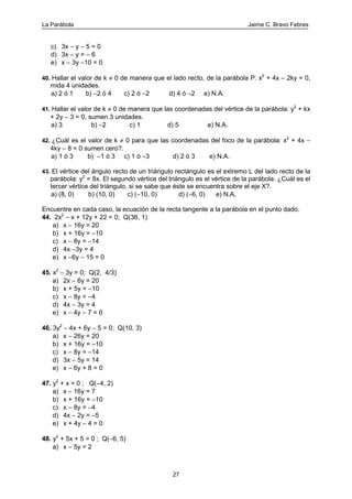 La Parábola Jaime C. Bravo Febres
27
c) 3x − y − 5 = 0
d) 3x − y = − 6
e) x − 3y −10 = 0
40. Hallar el valor de k ≠ 0 de manera que el lado recto, de la parábola P: x2
+ 4x − 2ky = 0,
mida 4 unidades.
a) 2 ó 1 b) −2 ó 4 c) 2 ó −2 d) 4 ó −2 e) N.A.
41. Hallar el valor de k ≠ 0 de manera que las coordenadas del vértice de la parábola: y2
+ kx
+ 2y − 3 = 0, sumen 3 unidades.
a) 3 b) −2 c) 1 d) 5 e) N.A.
42. ¿Cuál es el valor de k ≠ 0 para que las coordenadas del foco de la parábola: x2
+ 4x −
4ky − 8 = 0 sumen cero?.
a) 1 ó 3 b) −1 ó 3 c) 1 ó −3 d) 2 ó 3 e) N.A.
43. El vértice del ángulo recto de un triángulo rectángulo es el extremo L del lado recto de la
parábola: y2
= 8x. El segundo vértice del triángulo es el vértice de la parábola. ¿Cuál es el
tercer vértice del triángulo, si se sabe que éste se encuentra sobre el eje X?.
a) (8, 0) b) (10, 0) c) (−10, 0) d) (−6, 0) e) N.A,
Encuentre en cada caso, la ecuación de la recta tangente a la parábola en el punto dado.
44. 2x2
− x + 12y + 22 = 0; Q(36, 1)
a) x − 16y = 20
b) x + 16y = −10
c) x − 8y = −14
d) 4x −3y = 4
e) x −6y − 15 = 0
45. x2
− 3y = 0; Q(2, 4/3)
a) 2x − 6y = 20
b) x + 5y = −10
c) x − 8y = −4
d) 4x − 3y = 4
e) x − 4y − 7 = 0
46. 3y2
− 4x + 6y − 5 = 0; Q(10, 3)
a) x − 26y = 20
b) x + 16y = −10
c) x − 8y = −14
d) 3x − 5y = 14
e) x − 6y + 8 = 0
47. y2
+ x = 0 ; Q(−4, 2)
a) x − 16y = 7
b) x + 16y = −10
c) x − 8y = −4
d) 4x − 2y = −5
e) x + 4y − 4 = 0
48. y2
+ 5x + 5 = 0 ; Q(−6, 5)
a) x − 5y = 2
 