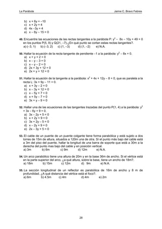 La Parábola Jaime C. Bravo Febres
28
b) x + 6y = −10
c) x + 2y = 4
d) 4x −3y = 4
e) x − 6y − 15 = 0
49. Encuentre las ecuaciones de las rectas tangentes a la parábola P: y2
− 8x − 10y + 49 = 0
en los puntos P(5, 9) y Q(21, −7).¿En qué punto se cortan estas rectas tangentes?.
a) (−3, 1) b) (−3, 2) c) (1, −3) d) (1, −2) e) N.A.
50. Hallar la ecuación de la recta tangente de pendiente −1 a la parábola: y2
− 8x = 0.
a) x + y + 2 = 0
b) x − y − 3 = 0
c) x − y − 2 = 0
d) 2x + 3y + 12 = 0
e) 2x + y + 12 = 0
51. Hallar la ecuación de la tangente a la parábola: x2
+ 4x + 12y − 8 = 0, que es paralela a la
recta L: 3x + 9y − 11 = 0.
a) x + 3y − 2 = 0
b) x − 3y + 12 = 0
c) x − 5y + 7 = 0
d) x + 5y − 7 = 0
e) 3x + y − 9 = 0
52. Hallar una de las ecuaciones de las tangentes trazadas del punto P(1, 4) a la parábola: y2
+ 3x − 6y + 9 = 0.
a) 3x − 2y + 5 = 0
b) x + 2y + 9 = 0
c) 3x + 2y − 5 = 0
d) x − 2y + 9 = 0
e) 2x − 3y + 5 = 0
53. El cable de un puente de un puente colgante tiene forma parabólica y está sujeto a dos
torres de 15m de altura, situados a 120m una de otra. Sí el punto más bajo del cable está
a 3m del piso del puente, hallar la longitud de una barra de soporte que está a 30m a la
derecha del punto mas bajo del cable y en posición vertical.
a) 3m b) 6m c) 9m d) 12m e) N.A.
54. Un arco parabólico tiene una altura de 20m y en la base 36m de ancho. Si el vértice está
en la parte superior del arco, ¿a qué altura, sobre la base, tiene un ancho de 18m?.
a) 18m b) 15m c) 12m d) 9m e) N.A.
55. La sección longitudinal de un reflector es parabólica de 16m de ancho y 8 m de
profundidad. ¿A qué distancia del vértice está el foco?.
a) 6m b) 4.5m c) 4m d) 4m e) 2m
 