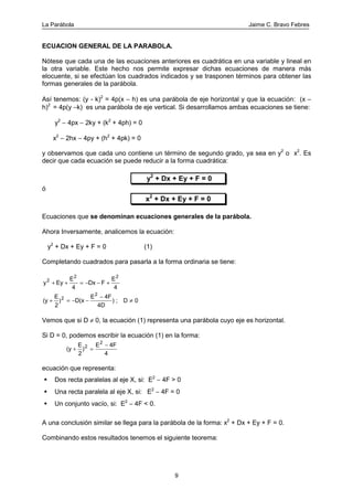 La Parábola Jaime C. Bravo Febres
9
ECUACION GENERAL DE LA PARABOLA.
Nótese que cada una de las ecuaciones anteriores es cuadrática en una variable y lineal en
la otra variable. Este hecho nos permite expresar dichas ecuaciones de manera más
elocuente, si se efectúan los cuadrados indicados y se trasponen términos para obtener las
formas generales de la parábola.
Así tenemos: (y - k)2
= 4p(x − h) es una parábola de eje horizontal y que la ecuación: (x −
h)2
= 4p(y −k) es una parábola de eje vertical. Si desarrollamos ambas ecuaciones se tiene:
y2
− 4px − 2ky + (k2
+ 4ph) = 0
x2
− 2hx − 4py + (h2
+ 4pk) = 0
y observamos que cada uno contiene un término de segundo grado, ya sea en y2
o x2
. Es
decir que cada ecuación se puede reducir a la forma cuadrática:
y2
+ Dx + Ey + F = 0
ó
x2
+ Dx + Ey + F = 0
Ecuaciones que se denominan ecuaciones generales de la parábola.
Ahora Inversamente, analicemos la ecuación:
y2
+ Dx + Ey + F = 0 (1)
Completando cuadrados para pasarla a la forma ordinaria se tiene:
y Ey
E
4
Dx F
E
4
2
2 2
+ + = − − +
(y
E
2
) D(x
E 4F
4D
) ; D 02
2
+ = − −
−
≠
Vemos que si D ≠ 0, la ecuación (1) representa una parábola cuyo eje es horizontal.
Si D = 0, podemos escribir la ecuación (1) en la forma:
(y
E
2
)
E 4F
4
2
2
+ =
−
ecuación que representa:
Dos recta paralelas al eje X, si: E2
− 4F > 0
Una recta paralela al eje X, si: E2
− 4F = 0
Un conjunto vacío, si: E2
− 4F < 0.
A una conclusión similar se llega para la parábola de la forma: x2
+ Dx + Ey + F = 0.
Combinando estos resultados tenemos el siguiente teorema:
 