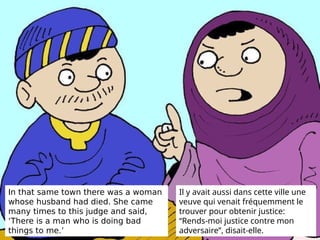 In that same town there was a woman
whose husband had died. She came
many times to this judge and said,
‘There is a man who is doing bad
things to me.’
Il y avait aussi dans cette ville une
veuve qui venait fréquemment le
trouver pour obtenir justice:
“Rends-moi justice contre mon
adversaire”, disait-elle.
 