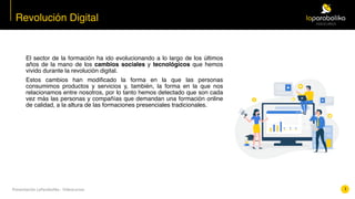 Presentación	LaParabolika	-	Videocursos
El sector de la formación ha ido evolucionando a lo largo de los últimos
años de la mano de los cambios sociales y tecnológicos que hemos
vivido durante la revolución digital.
Estos cambios han modificado la forma en la que las personas
consumimos productos y servicios y, también, la forma en la que nos
relacionamos entre nosotros, por lo tanto hemos detectado que son cada
vez más las personas y compañías que demandan una formación online
de calidad, a la altura de las formaciones presenciales tradicionales.
Revolución Digital
1
 