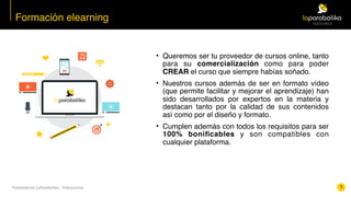 Presentación	LaParabolika	-	Videocursos
• Queremos ser tu proveedor de cursos online, tanto
para su comercialización como para poder
CREAR el curso que siempre habías soñado.
• Nuestros cursos además de ser en formato vídeo
(que permite facilitar y mejorar el aprendizaje) han
sido desarrollados por expertos en la materia y
destacan tanto por la calidad de sus contenidos
así como por el diseño y formato.
• Cumplen además con todos los requisitos para ser
100% boniﬁcables y son compatibles con
cualquier plataforma.
Formación elearning
5
 