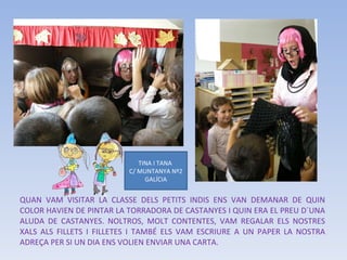QUAN VAM VISITAR LA CLASSE DELS PETITS INDIS ENS VAN DEMANAR DE QUIN COLOR HAVIEN DE PINTAR LA TORRADORA DE CASTANYES I QUIN ERA EL PREU D´UNA ALUDA DE CASTANYES. NOLTROS, MOLT CONTENTES, VAM REGALAR ELS NOSTRES XALS ALS FILLETS I FILLETES I TAMBÉ ELS VAM ESCRIURE A UN PAPER LA NOSTRA ADREÇA PER SI UN DIA ENS VOLIEN ENVIAR UNA CARTA. TINA I TANA  C/ MUNTANYA Nº2 GALÍCIA 