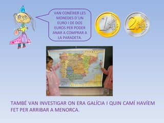 TAMBÉ VAN INVESTIGAR ON ERA GALÍCIA I QUIN CAMÍ HAVÍEM FET PER ARRIBAR A MENORCA. VAN CONÉIXER LES MONEDES D´UN EURO I DE DOS EUROS PER PODER ANAR A COMPRAR A LA PARADETA. 