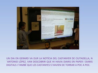 UN DIA EN GERARD VA DUR LA NOTÍCIA DEL CASTANYER DE CIUTADELLA, N´ANTONIO LÓPEZ. VAN DESCOBRIR QUE HI HAVIA DIARIS EN PAPER I DIARIS DIGITALS I TAMBÉ QUE LES CASTANYES S´HAVIEN DE TORRAR A POC A POC. 