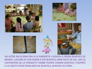 UN ALTRE DIA N´AINA ERA A LA PARADETA I JUGAVA A FREGIR BUNYOLS DE BROMA. LLAVORS ES VAN POSAR A FER BUNYOLS AMB PASTA DE SAL. AIXÍ LA CASTANYERA DE LA PARADETA TAMBÉ PODRIA VENDRE BUNYOLS I DESPRÉS A LA CASETA FEIEN ENSALADES DE BUNYOLS, BUNYOLS AS FORN… 