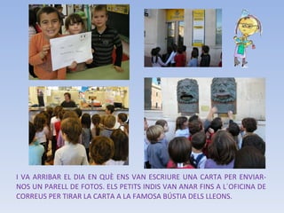I VA ARRIBAR EL DIA EN QUÈ ENS VAN ESCRIURE UNA CARTA PER ENVIAR-NOS UN PARELL DE FOTOS. ELS PETITS INDIS VAN ANAR FINS A L´OFICINA DE CORREUS PER TIRAR LA CARTA A LA FAMOSA BÚSTIA DELS LLEONS. 
