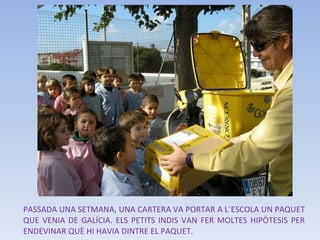PASSADA UNA SETMANA, UNA CARTERA VA PORTAR A L´ESCOLA UN PAQUET QUE VENIA DE GALÍCIA. ELS PETITS INDIS VAN FER MOLTES HIPÒTESIS PER ENDEVINAR QUÈ HI HAVIA DINTRE EL PAQUET.  