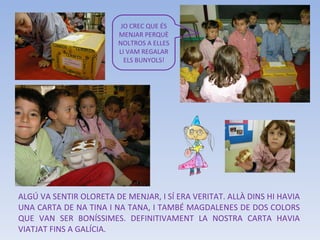 ALGÚ VA SENTIR OLORETA DE MENJAR, I SÍ ERA VERITAT. ALLÀ DINS HI HAVIA UNA CARTA DE NA TINA I NA TANA, I TAMBÉ MAGDALENES DE DOS COLORS QUE VAN SER BONÍSSIMES. DEFINITIVAMENT LA NOSTRA CARTA HAVIA VIATJAT FINS A GALÍCIA. JO CREC QUE ÉS MENJAR PERQUÈ NOLTROS A ELLES LI VAM REGALAR ELS BUNYOLS! 