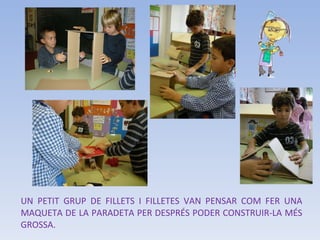 UN PETIT GRUP DE FILLETS I FILLETES VAN PENSAR COM FER UNA MAQUETA DE LA PARADETA PER DESPRÉS PODER CONSTRUIR-LA MÉS GROSSA. 