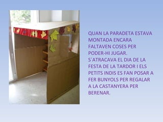 QUAN LA PARADETA ESTAVA MONTADA ENCARA FALTAVEN COSES PER PODER-HI JUGAR.  S´ATRACAVA EL DIA DE LA FESTA DE LA TARDOR I ELS PETITS INDIS ES FAN POSAR A FER BUNYOLS PER REGALAR A LA CASTANYERA PER BERENAR. 