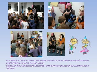 VA ARRIBAR EL DIA DE LA FESTA I PER PRIMERA VEGADA A LA HISTÒRIA VAM APARÉIXER DUES CASTANYERES A L´ESCOLA EN LLOC D´UNA! COM CADA ANY, VAM EXPLICAR UN CONTE I VAM REPARTIR UNA ALUDA DE CASTANYES PER A TOTHOM. 