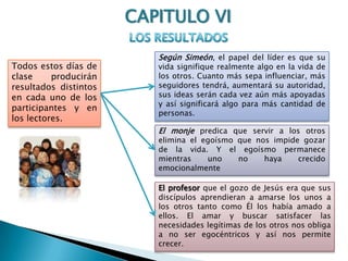 CAPITULO VILOS RESULTADOSSegún Simeón, el papel del líder es que su vida signifique realmente algo en la vida de los otros. Cuanto más sepa influenciar, más seguidores tendrá, aumentará su autoridad, sus ideas serán cada vez aún más apoyadas y así significará algo para más cantidad de personas.Todos estos días de clase producirán resultados distintos en cada uno de los participantes y en los lectores.El monje predica que servir a los otros elimina el egoísmo que nos impide gozar de la vida. Y el egoísmo permanece mientras uno no haya crecido emocionalmenteEl profesor que el gozo de Jesús era que sus discípulos aprendieran a amarse los unos a los otros tanto como Él los había amado a ellos. El amar y buscar satisfacer las necesidades legítimas de los otros nos obliga a no ser egocéntricos y así nos permite crecer. 