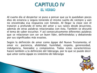 CAPITULO IVEL VERBOAl cuarto día al despertar se puso a pensar que ya le quedaban pocos días de estancia y seguía teniendo el mismo sueño de siempre y aún no encontraba esa respuesta con Simeón. Al llegar la clase con él trataron a profundo el tema del amor y sus raíces desde Jesucristo, además de otras palabras relacionadas con ésta. También se discutió el tema de saber escuchar. Y así consecutivamente diferentes palabras que se relacionan con ser un buen líder, definiéndolas y debatiendo por sus significados más exactos.Según la definición de amor como ágape del Nuevo Testamento, el amor es: paciencia, afabilidad, humildad, respeto, generosidad, indulgencia, honradez y compromiso. Todas estas características hacen también a la definición del liderazgo, por lo que se puede decir que amor como ágape es sinónimo de liderazgo