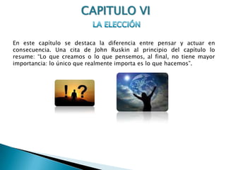 CAPITULO VILA ELECCIÓNEn este capítulo se destaca la diferencia entre pensar y actuar en consecuencia. Una cita de John Ruskin al principio del capítulo lo resume: “Lo que creamos o lo que pensemos, al final, no tiene mayor importancia: lo único que realmente importa es lo que hacemos”. 