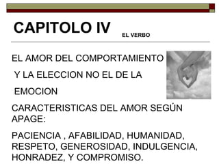 EL AMOR DEL COMPORTAMIENTO Y LA ELECCION NO EL DE LA EMOCION CARACTERISTICAS DEL AMOR SEGÚN APAGE: PACIENCIA , AFABILIDAD, HUMANIDAD, RESPETO, GENEROSIDAD, INDULGENCIA, HONRADEZ, Y COMPROMISO. CAPITOLO IV EL VERBO 