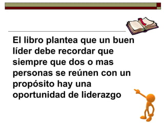El libro plantea que un buen líder debe recordar que siempre que dos o mas personas se reúnen con un propósito hay una oportunidad de liderazgo 
