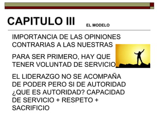 IMPORTANCIA DE LAS OPINIONES CONTRARIAS A LAS NUESTRAS PARA SER PRIMERO, HAY QUE TENER VOLUNTAD DE SERVICIO EL LIDERAZGO NO SE ACOMPAÑA DE PODER PERO SI DE AUTORIDAD ¿QUE ES AUTORIDAD? CAPACIDAD DE SERVICIO + RESPETO + SACRIFICIO CAPITULO III EL MODELO 